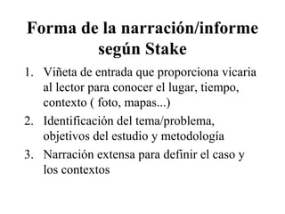 Forma de la narración/informe 
según Stake 
1. Viñeta de entrada que proporciona vicaria 
al lector para conocer el lugar, tiempo, 
contexto ( foto, mapas...) 
2. Identificación del tema/problema, 
objetivos del estudio y metodología 
3. Narración extensa para definir el caso y 
los contextos 
 