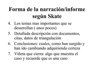 Forma de la narración/informe 
según Skate 
4. Los temas mas importantes que se 
desarrollan ( unos pocos) 
5. Detallada descripción con documentos, 
citas, datos de triangulación 
6. Conclusiones: cuales, como han surgido y 
han ido cambiando adquiriendo certeza 
7. Viñeta que cierra: algo que muestra el 
caso y recuerde que es una caso 
 
