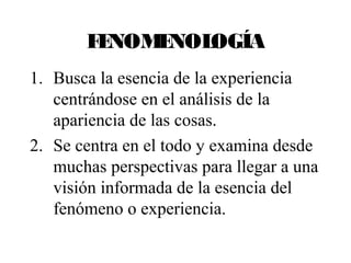 FENOMENOLOGÍA 
1. Busca la esencia de la experiencia 
centrándose en el análisis de la 
apariencia de las cosas. 
2. Se centra en el todo y examina desde 
muchas perspectivas para llegar a una 
visión informada de la esencia del 
fenómeno o experiencia. 
 