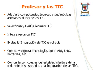 Profesor y las TIC
• Adquiere competencias técnicas y pedagógicas
  asociadas al uso de las TIC

• Selecciona y Evalúa recursos TIC

• Integra recursos TIC

• Evalúa la Integración de TIC en el aula

• Conoce y explora Tecnologías como PDI, LMC,
  Pórtatiles, etc

• Comparte con colegas del establecimiento y de la
  red, prácticas asociadas a la Integración de las TIC.
 