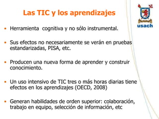 Las TIC y los aprendizajes

• Herramienta cognitiva y no sólo instrumental.

• Sus efectos no necesariamente se verán en pruebas
  estandarizadas, PISA, etc.

• Producen una nueva forma de aprender y construir
  conocimiento.

• Un uso intensivo de TIC tres o más horas diarias tiene
  efectos en los aprendizajes (OECD, 2008)

• Generan habilidades de orden superior: colaboración,
  trabajo en equipo, selección de información, etc
 