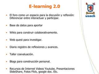 E-learning 2.0
• El foro como un espacio para la discusión y reflexión:
  Diferenciar entre interactuar y participar.

• Base de datos para aportar

• Wikis para construir colaborativamente.

• Web quest para investigar.

• Diario registro de reflexiones y avances.

• Taller coevaluación.

• Blogs para construcción personal.

• Recursos de Internet Videos Youtube, Presentaciones
  SlideShare, Fotos Flick, google doc. Etc.
 
