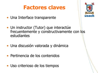 Factores claves
• Una Interface transparente

• Un instructor (Tutor) que interactúe
  frecuentemente y constructivamente con los
  estudiantes

• Una discusión valorada y dinámica

• Pertinencia de los contenidos

• Uso criterioso de los tiempos
 