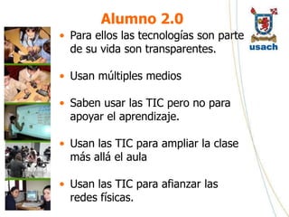 Alumno 2.0
• Para ellos las tecnologías son parte
  de su vida son transparentes.

• Usan múltiples medios

• Saben usar las TIC pero no para
  apoyar el aprendizaje.

• Usan las TIC para ampliar la clase
  más allá el aula

• Usan las TIC para afianzar las
  redes físicas.
 