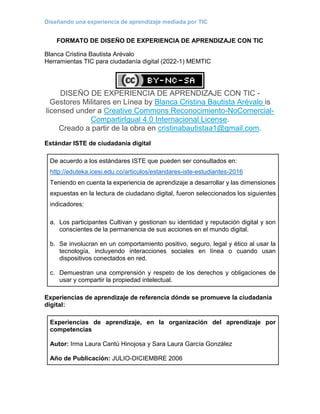 Diseñando una experiencia de aprendizaje mediada por TIC
FORMATO DE DISEÑO DE EXPERIENCIA DE APRENDIZAJE CON TIC
Blanca Cristina Bautista Arévalo
Herramientas TIC para ciudadanía digital (2022-1) MEMTIC
DISEÑO DE EXPERIENCIA DE APRENDIZAJE CON TIC -
Gestores Militares en Línea by Blanca Cristina Bautista Arévalo is
licensed under a Creative Commons Reconocimiento-NoComercial-
CompartirIgual 4.0 Internacional License.
Creado a partir de la obra en cristinabautistaa1@gmail.com.
Estándar ISTE de ciudadanía digital
De acuerdo a los estándares ISTE que pueden ser consultados en:
http://eduteka.icesi.edu.co/articulos/estandares-iste-estudiantes-2016
Teniendo en cuenta la experiencia de aprendizaje a desarrollar y las dimensiones
expuestas en la lectura de ciudadano digital, fueron seleccionados los siguientes
indicadores:
a. Los participantes Cultivan y gestionan su identidad y reputación digital y son
conscientes de la permanencia de sus acciones en el mundo digital.
b. Se involucran en un comportamiento positivo, seguro, legal y ético al usar la
tecnología, incluyendo interacciones sociales en línea o cuando usan
dispositivos conectados en red.
c. Demuestran una comprensión y respeto de los derechos y obligaciones de
usar y compartir la propiedad intelectual.
Experiencias de aprendizaje de referencia dónde se promueve la ciudadanía
digital:
Experiencias de aprendizaje, en la organización del aprendizaje por
competencias
Autor: Irma Laura Cantú Hinojosa y Sara Laura García González
Año de Publicación: JULIO-DICIEMBRE 2006
 
