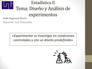 Estadística II
          Tema: Diseño y Análisis de
               experimentos
Sede Regional Norte
Docente: Luis Dicovskiy



       «Experimentar es Investigar en condiciones
        controladas y con un diseño predefinido»
 