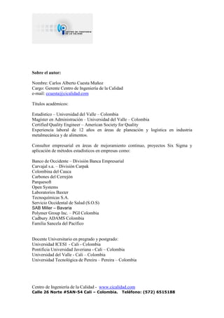Centro de Ingeniería de la Calidad - www.cicalidad.com
Calle 26 Norte #5AN-54 Cali – Colombia. Teléfono: (572) 6515188
Sobre el autor:
Nombre: Carlos Alberto Cuesta Muñoz
Cargo: Gerente Centro de Ingeniería de la Calidad
e-mail: ccuesta@cicalidad.com
Títulos académicos:
Estadístico – Universidad del Valle – Colombia
Magíster en Administración – Universidad del Valle – Colombia
Certified Quality Engineer – American Society for Quality
Experiencia laboral de 12 años en áreas de planeación y logística en industria
metalmecánica y de alimentos.
Consultor empresarial en áreas de mejoramiento continuo, proyectos Six Sigma y
aplicación de métodos estadísticos en empresas como:
Banco de Occidente – División Banca Empresarial
Carvajal s.a. – División Carpak
Colombina del Cauca
Carbones del Cerrejón
Parquesoft
Open Systems
Laboratorios Baxter
Tecnoquímicas S.A.
Servicio Occidental de Salud (S.O.S)
SAB Miller – Bavaria
Polymer Group Inc. – PGI Colombia
Cadbury ADAMS Colombia
Familia Sancela del Pacífico
Docente Universitario en pregrado y postgrado:
Universidad ICESI - Cali - Colombia
Pontificia Universidad Javeriana - Cali – Colombia
Universidad del Valle - Cali – Colombia
Universidad Tecnológica de Pereira – Pereira – Colombia
 