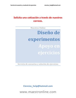 Servicio de asesoría y resolución de ejercicios ciencias_help@hotmail.com 
www.maestronline.com 
Solicita una cotización a través de nuestros correos. 
Maestros Online Diseño de experimentos Apoyo en ejercicios 
Servicio de asesorías y solución de ejercicios 
Ciencias_help@hotmail.com  