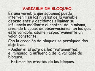 VARIABLE DE BLOQUEO.
Es una variable que sabemos puede
intervenir en los niveles de la variable
dependiente y decidimos eliminar su
influencia mediante el control de la misma,
creando bloques de observaciones, en los que
esta variable, asume respectivamente un
valor constante.
Con la creación de bloques se persiguen dos
objetivos:
- Aislar el efecto de los tratamientos,
eliminando la influencia de la variable de
bloqueo.
- Estimar los efectos de los bloques.
 