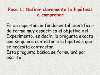 Paso 1: Definir claramente la hipótesis
a comprobar
Es de importancia fundamental identificar
de forma muy específica el objetivo del
Experimento, es decir, la pregunta exacta
que se quiere contestar o la hipótesis que
se necesita contrastar.
Esta pregunta básica se formulará por
escrito.
 
