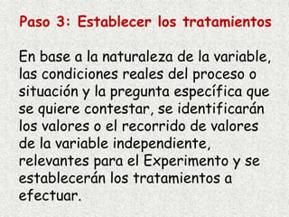 Paso 3: Establecer los tratamientos
En base a la naturaleza de la variable,
las condiciones reales del proceso o
situación y la pregunta específica que
se quiere contestar, se identificarán
los valores o el recorrido de valores
de la variable independiente,
relevantes para el Experimento y se
establecerán los tratamientos a
efectuar.
 