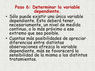 Paso 6: Determinar la variable
dependiente.
• Sólo puede existir una única variable
dependiente. Esta deberá tener,
necesariamente, un nivel de medida
continuo, o lo más próximo a ese
extremo que sea posible.
• Cuantas más posibilidades de apreciar
diferencias entre distintas
observaciones ofrezca la variable
dependiente, más se favorecerá la
sensibilidad de la misma a los distintos
tratamientos.
 