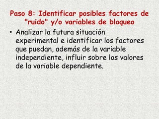 Paso 8: Identificar posibles factores de
"ruido" y/o variables de bloqueo
• Analizar la futura situación
experimental e identificar los factores
que puedan, además de la variable
independiente, influir sobre los valores
de la variable dependiente.
 
