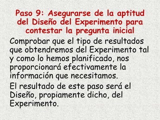 Paso 9: Asegurarse de la aptitud
del Diseño del Experimento para
contestar la pregunta inicial
Comprobar que el tipo de resultados
que obtendremos del Experimento tal
y como lo hemos planificado, nos
proporcionará efectivamente la
información que necesitamos.
El resultado de este paso será el
Diseño, propiamente dicho, del
Experimento.
 