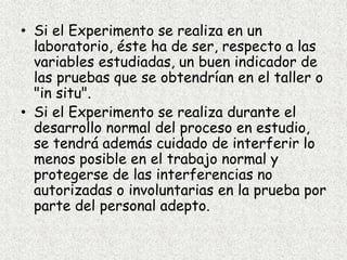 • Si el Experimento se realiza en un
laboratorio, éste ha de ser, respecto a las
variables estudiadas, un buen indicador de
las pruebas que se obtendrían en el taller o
"in situ".
• Si el Experimento se realiza durante el
desarrollo normal del proceso en estudio,
se tendrá además cuidado de interferir lo
menos posible en el trabajo normal y
protegerse de las interferencias no
autorizadas o involuntarias en la prueba por
parte del personal adepto.
 