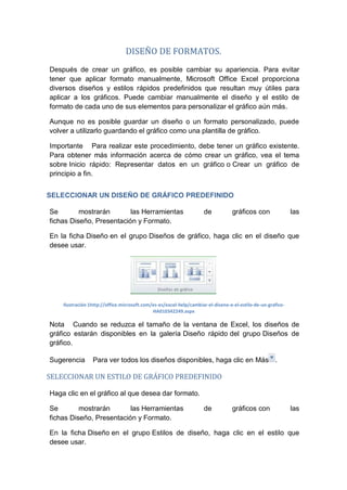 DISEÑO DE FORMATOS.
Después de crear un gráfico, es posible cambiar su apariencia. Para evitar
tener que aplicar formato manualmente, Microsoft Office Excel proporciona
diversos diseños y estilos rápidos predefinidos que resultan muy útiles para
aplicar a los gráficos. Puede cambiar manualmente el diseño y el estilo de
formato de cada uno de sus elementos para personalizar el gráfico aún más.
Aunque no es posible guardar un diseño o un formato personalizado, puede
volver a utilizarlo guardando el gráfico como una plantilla de gráfico.
Importante Para realizar este procedimiento, debe tener un gráfico existente.
Para obtener más información acerca de cómo crear un gráfico, vea el tema
sobre Inicio rápido: Representar datos en un gráfico o Crear un gráfico de
principio a fin.
SELECCIONAR UN DISEÑO DE GRÁFICO PREDEFINIDO
Se
mostrarán
las Herramientas
fichas Diseño, Presentación y Formato.

de

gráficos con

las

En la ficha Diseño en el grupo Diseños de gráfico, haga clic en el diseño que
desee usar.

Ilustración 1http://office.microsoft.com/es-es/excel-help/cambiar-el-diseno-o-el-estilo-de-un-graficoHA010342249.aspx

Nota Cuando se reduzca el tamaño de la ventana de Excel, los diseños de
gráfico estarán disponibles en la galería Diseño rápido del grupo Diseños de
gráfico.
Sugerencia

Para ver todos los diseños disponibles, haga clic en Más .

SELECCIONAR UN ESTILO DE GRÁFICO PREDEFINIDO
Haga clic en el gráfico al que desea dar formato.
Se
mostrarán
las Herramientas
fichas Diseño, Presentación y Formato.

de

gráficos con

las

En la ficha Diseño en el grupo Estilos de diseño, haga clic en el estilo que
desee usar.

 
