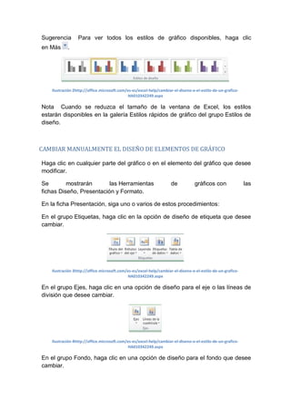 Sugerencia
en Más

Para ver todos los estilos de gráfico disponibles, haga clic

.

Ilustración 2http://office.microsoft.com/es-es/excel-help/cambiar-el-diseno-o-el-estilo-de-un-graficoHA010342249.aspx

Nota Cuando se reduzca el tamaño de la ventana de Excel, los estilos
estarán disponibles en la galería Estilos rápidos de gráfico del grupo Estilos de
diseño.

CAMBIAR MANUALMENTE EL DISEÑO DE ELEMENTOS DE GRÁFICO
Haga clic en cualquier parte del gráfico o en el elemento del gráfico que desee
modificar.
Se
mostrarán
las Herramientas
fichas Diseño, Presentación y Formato.

de

gráficos con

las

En la ficha Presentación, siga uno o varios de estos procedimientos:
En el grupo Etiquetas, haga clic en la opción de diseño de etiqueta que desee
cambiar.

Ilustración 3http://office.microsoft.com/es-es/excel-help/cambiar-el-diseno-o-el-estilo-de-un-graficoHA010342249.aspx

En el grupo Ejes, haga clic en una opción de diseño para el eje o las líneas de
división que desee cambiar.

Ilustración 4http://office.microsoft.com/es-es/excel-help/cambiar-el-diseno-o-el-estilo-de-un-graficoHA010342249.aspx

En el grupo Fondo, haga clic en una opción de diseño para el fondo que desee
cambiar.

 