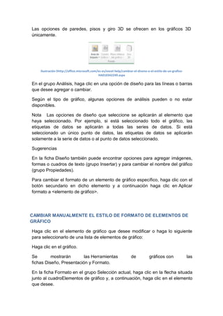 Las opciones de paredes, pisos y giro 3D se ofrecen en los gráficos 3D
únicamente.

Ilustración 5http://office.microsoft.com/es-es/excel-help/cambiar-el-diseno-o-el-estilo-de-un-graficoHA010342249.aspx

En el grupo Análisis, haga clic en una opción de diseño para las líneas o barras
que desee agregar o cambiar.
Según el tipo de gráfico, algunas opciones de análisis pueden o no estar
disponibles.
Nota Las opciones de diseño que seleccione se aplicarán al elemento que
haya seleccionado. Por ejemplo, si está seleccionado todo el gráfico, las
etiquetas de datos se aplicarán a todas las series de datos. Si está
seleccionado un único punto de datos, las etiquetas de datos se aplicarán
solamente a la serie de datos o al punto de datos seleccionado.
Sugerencias
En la ficha Diseño también puede encontrar opciones para agregar imágenes,
formas o cuadros de texto (grupo Insertar) y para cambiar el nombre del gráfico
(grupo Propiedades).
Para cambiar el formato de un elemento de gráfico específico, haga clic con el
botón secundario en dicho elemento y a continuación haga clic en Aplicar
formato a <elemento de gráfico>.

CAMBIAR MANUALMENTE EL ESTILO DE FORMATO DE ELEMENTOS DE
GRÁFICO
Haga clic en el elemento de gráfico que desee modificar o haga lo siguiente
para seleccionarlo de una lista de elementos de gráfico:
Haga clic en el gráfico.
Se
mostrarán
las Herramientas
fichas Diseño, Presentación y Formato.

de

gráficos con

las

En la ficha Formato en el grupo Selección actual, haga clic en la flecha situada
junto al cuadroElementos de gráfico y, a continuación, haga clic en el elemento
que desee.

 