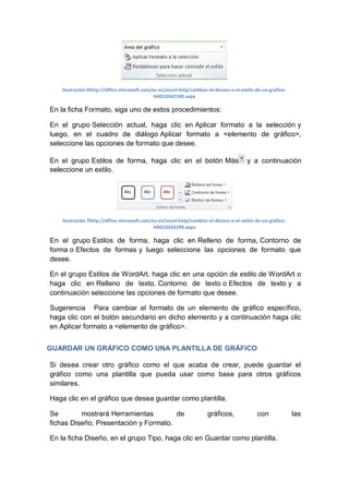 Ilustración 6http://office.microsoft.com/es-es/excel-help/cambiar-el-diseno-o-el-estilo-de-un-graficoHA010342249.aspx

En la ficha Formato, siga uno de estos procedimientos:
En el grupo Selección actual, haga clic en Aplicar formato a la selección y
luego, en el cuadro de diálogo Aplicar formato a <elemento de gráfico>,
seleccione las opciones de formato que desee.
En el grupo Estilos de forma, haga clic en el botón Más
seleccione un estilo.

y a continuación

Ilustración 7http://office.microsoft.com/es-es/excel-help/cambiar-el-diseno-o-el-estilo-de-un-graficoHA010342249.aspx

En el grupo Estilos de forma, haga clic en Relleno de forma, Contorno de
forma o Efectos de formas y luego seleccione las opciones de formato que
desee.
En el grupo Estilos de WordArt, haga clic en una opción de estilo de WordArt o
haga clic en Relleno de texto, Contorno de texto o Efectos de texto y a
continuación seleccione las opciones de formato que desee.
Sugerencia Para cambiar el formato de un elemento de gráfico específico,
haga clic con el botón secundario en dicho elemento y a continuación haga clic
en Aplicar formato a <elemento de gráfico>.
GUARDAR UN GRÁFICO COMO UNA PLANTILLA DE GRÁFICO
Si desea crear otro gráfico como el que acaba de crear, puede guardar el
gráfico como una plantilla que pueda usar como base para otros gráficos
similares.
Haga clic en el gráfico que desea guardar como plantilla.
Se
mostrará Herramientas
de
fichas Diseño, Presentación y Formato.

gráficos,

con

En la ficha Diseño, en el grupo Tipo, haga clic en Guardar como plantilla.

las

 