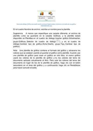 Ilustración 8http://office.microsoft.com/es-es/excel-help/cambiar-el-diseno-o-el-estilo-de-un-graficoHA010342249.aspx

En el cuadro Nombre de archivo, escriba un nombre para la plantilla.
Sugerencia
A menos que especifique una carpeta diferente, el archivo de
plantilla (.crtx) se guardará en la carpeta Gráficos, y la plantilla estará
disponible en Plantillas en el cuadro de diálogo Insertar gráfico (fichaInsertar,
grupo Gráficos, Selector de cuadro de diálogo
) y en el cuadro de
diálogo Cambiar tipo de gráfico (ficha Diseño, grupo Tipo, Cambiar tipo de
gráfico).
Nota Una plantilla de gráfico contiene el formato del gráfico y almacena los
colores que se estaban usando al guardar el gráfico como plantilla. Cuando use
una plantilla de gráfico para crear un gráfico en otro libro, el nuevo gráfico
usará los colores de la plantilla de gráfico y no los colores del tema de
documento aplicado actualmente al libro. Para usar los colores del tema del
documento en lugar de los de la plantilla de gráfico, haga clic con el botón
secundario en el área del gráfico y a continuación haga clic en Restablecer
para hacer coincidir el estilo.

 