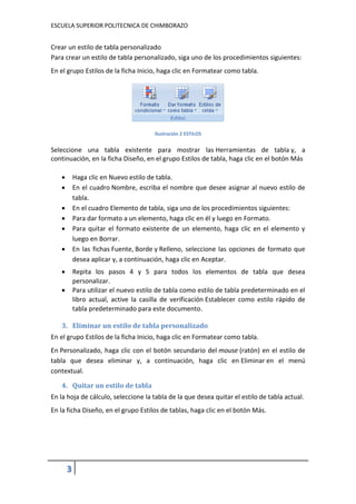 ESCUELA SUPERIOR POLITECNICA DE CHIMBORAZO

Crear un estilo de tabla personalizado
Para crear un estilo de tabla personalizado, siga uno de los procedimientos siguientes:
En el grupo Estilos de la ficha Inicio, haga clic en Formatear como tabla.

Ilustración 2 ESTILOS

Seleccione una tabla existente para mostrar las Herramientas de tabla y, a
continuación, en la ficha Diseño, en el grupo Estilos de tabla, haga clic en el botón Más



Haga clic en Nuevo estilo de tabla.
En el cuadro Nombre, escriba el nombre que desee asignar al nuevo estilo de
tabla.
En el cuadro Elemento de tabla, siga uno de los procedimientos siguientes:
Para dar formato a un elemento, haga clic en él y luego en Formato.
Para quitar el formato existente de un elemento, haga clic en el elemento y
luego en Borrar.
En las fichas Fuente, Borde y Relleno, seleccione las opciones de formato que
desea aplicar y, a continuación, haga clic en Aceptar.







Repita los pasos 4 y 5 para todos los elementos de tabla que desea
personalizar.
Para utilizar el nuevo estilo de tabla como estilo de tabla predeterminado en el
libro actual, active la casilla de verificación Establecer como estilo rápido de
tabla predeterminado para este documento.



3. Eliminar un estilo de tabla personalizado
En el grupo Estilos de la ficha Inicio, haga clic en Formatear como tabla.
En Personalizado, haga clic con el botón secundario del mouse (ratón) en el estilo de
tabla que desea eliminar y, a continuación, haga clic en Eliminar en el menú
contextual.
4. Quitar un estilo de tabla
En la hoja de cálculo, seleccione la tabla de la que desea quitar el estilo de tabla actual.
En la ficha Diseño, en el grupo Estilos de tablas, haga clic en el botón Más.

3

 