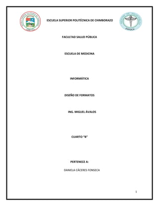 ESCUELA SUPERIOR POLITÉCNICA DE CHIMBORAZO

FACULTAD SALUD PÚBLICA

ESCUELA DE MEDICINA

INFORMÁTICA

DISEÑO DE FORMATOS

ING. MIGUEL ÁVALOS

CUARTO “B”

PERTENECE A:
DANIELA CÁCERES FONSECA

1

 