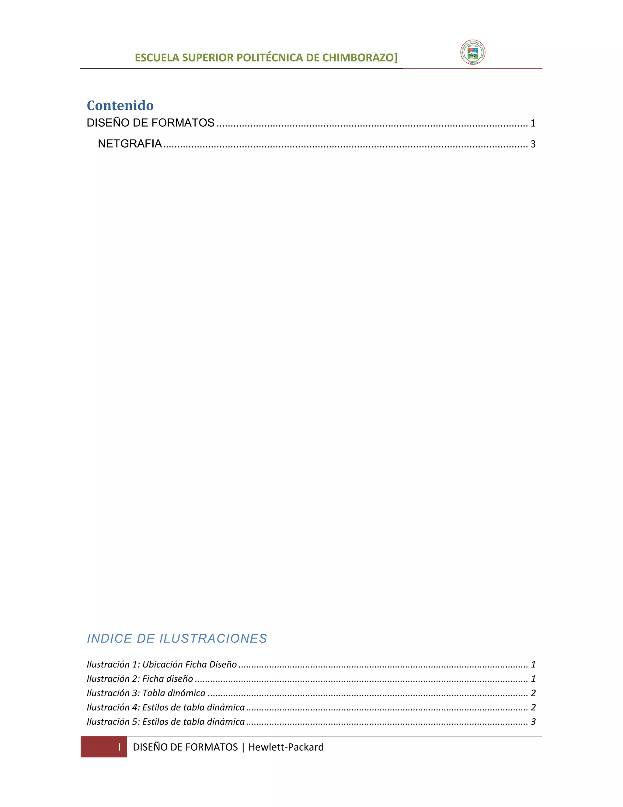 ESCUELA SUPERIOR POLITÉCNICA DE CHIMBORAZO]

Contenido
DISEÑO DE FORMATOS ............................................................................................................... 1
NETGRAFIA .................................................................................................................................. 3

INDICE DE ILUSTRACIONES
Ilustración 1: Ubicación Ficha Diseño ................................................................................................................. 1
Ilustración 2: Ficha diseño .................................................................................................................................. 1
Ilustración 3: Tabla dinámica ............................................................................................................................. 2
Ilustración 4: Estilos de tabla dinámica .............................................................................................................. 2
Ilustración 5: Estilos de tabla dinámica .............................................................................................................. 3

I

DISEÑO DE FORMATOS | Hewlett-Packard

 