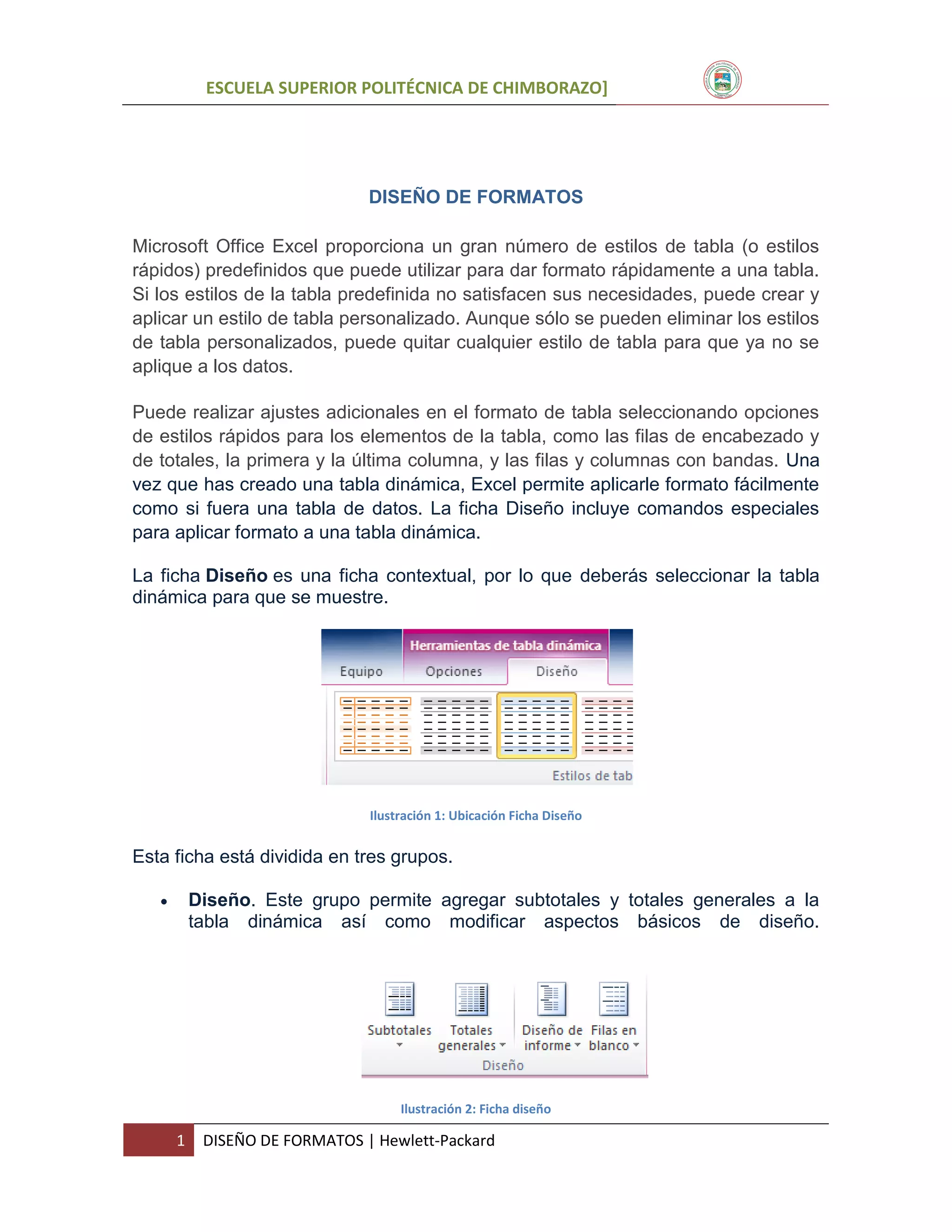 ESCUELA SUPERIOR POLITÉCNICA DE CHIMBORAZO]

DISEÑO DE FORMATOS
Microsoft Office Excel proporciona un gran número de estilos de tabla (o estilos
rápidos) predefinidos que puede utilizar para dar formato rápidamente a una tabla.
Si los estilos de la tabla predefinida no satisfacen sus necesidades, puede crear y
aplicar un estilo de tabla personalizado. Aunque sólo se pueden eliminar los estilos
de tabla personalizados, puede quitar cualquier estilo de tabla para que ya no se
aplique a los datos.
Puede realizar ajustes adicionales en el formato de tabla seleccionando opciones
de estilos rápidos para los elementos de la tabla, como las filas de encabezado y
de totales, la primera y la última columna, y las filas y columnas con bandas. Una
vez que has creado una tabla dinámica, Excel permite aplicarle formato fácilmente
como si fuera una tabla de datos. La ficha Diseño incluye comandos especiales
para aplicar formato a una tabla dinámica.
La ficha Diseño es una ficha contextual, por lo que deberás seleccionar la tabla
dinámica para que se muestre.

Ilustración 1: Ubicación Ficha Diseño

Esta ficha está dividida en tres grupos.


Diseño. Este grupo permite agregar subtotales y totales generales a la
tabla dinámica así como modificar aspectos básicos de diseño.

Ilustración 2: Ficha diseño

1

DISEÑO DE FORMATOS | Hewlett-Packard

 