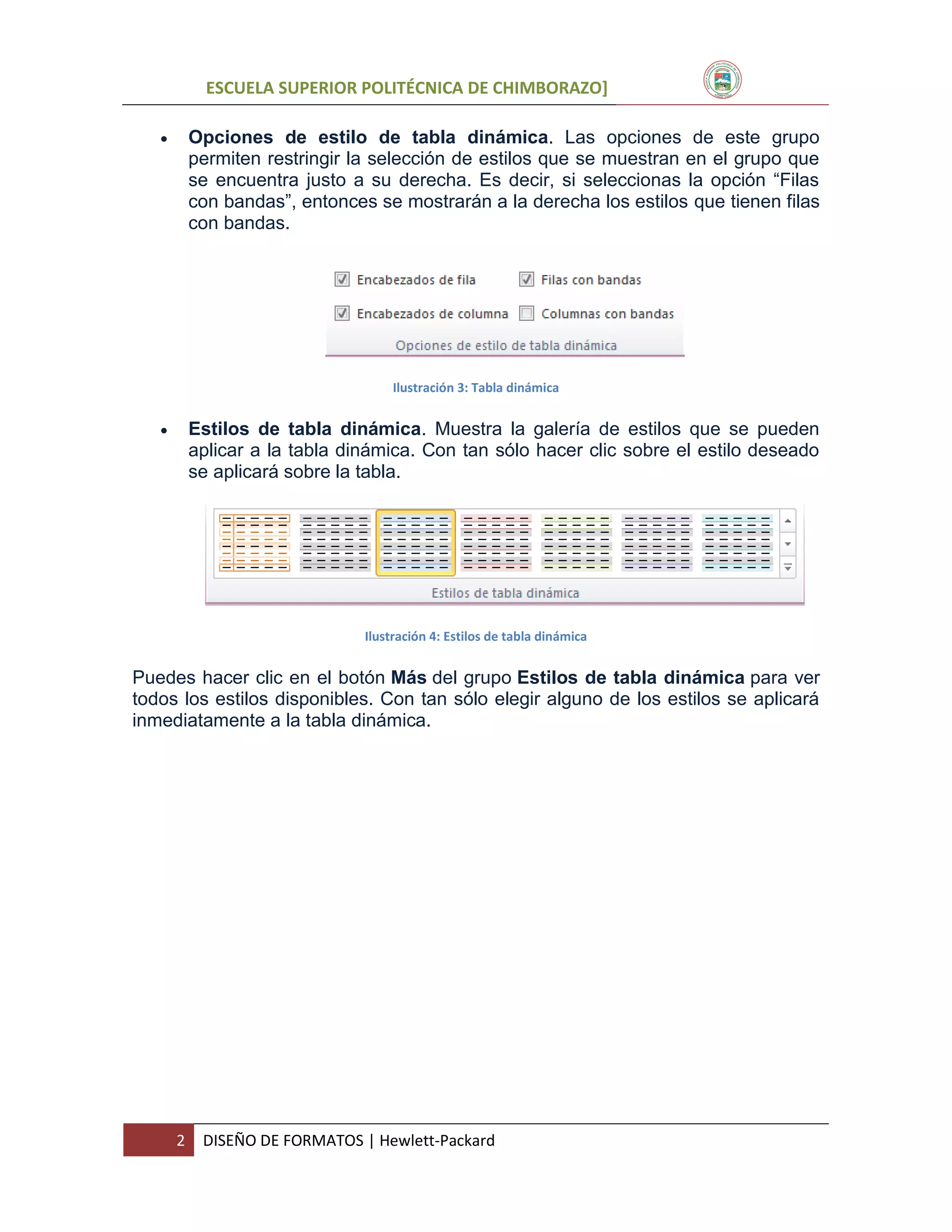 ESCUELA SUPERIOR POLITÉCNICA DE CHIMBORAZO]


Opciones de estilo de tabla dinámica. Las opciones de este grupo
permiten restringir la selección de estilos que se muestran en el grupo que
se encuentra justo a su derecha. Es decir, si seleccionas la opción “Filas
con bandas”, entonces se mostrarán a la derecha los estilos que tienen filas
con bandas.

Ilustración 3: Tabla dinámica



Estilos de tabla dinámica. Muestra la galería de estilos que se pueden
aplicar a la tabla dinámica. Con tan sólo hacer clic sobre el estilo deseado
se aplicará sobre la tabla.

Ilustración 4: Estilos de tabla dinámica

Puedes hacer clic en el botón Más del grupo Estilos de tabla dinámica para ver
todos los estilos disponibles. Con tan sólo elegir alguno de los estilos se aplicará
inmediatamente a la tabla dinámica.

2

DISEÑO DE FORMATOS | Hewlett-Packard

 