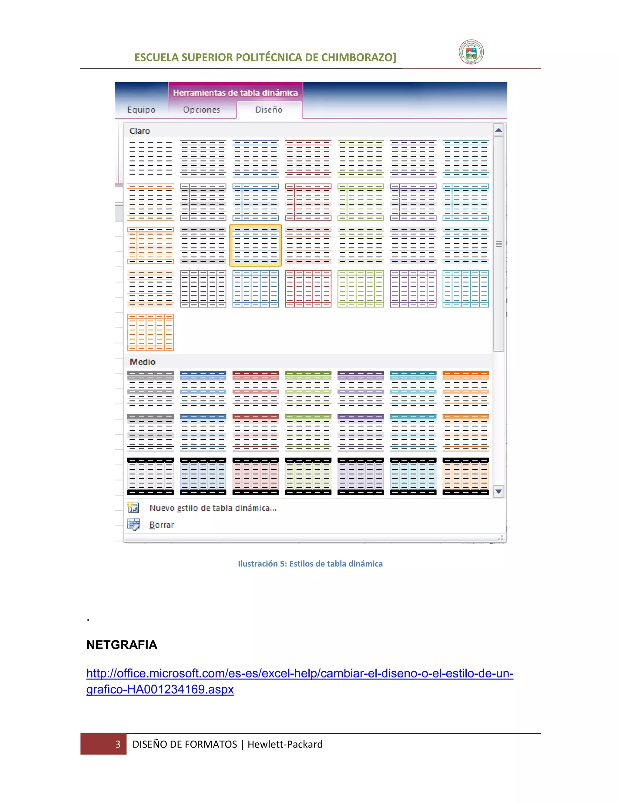 ESCUELA SUPERIOR POLITÉCNICA DE CHIMBORAZO]

Ilustración 5: Estilos de tabla dinámica

.
NETGRAFIA
http://office.microsoft.com/es-es/excel-help/cambiar-el-diseno-o-el-estilo-de-ungrafico-HA001234169.aspx

3

DISEÑO DE FORMATOS | Hewlett-Packard

 