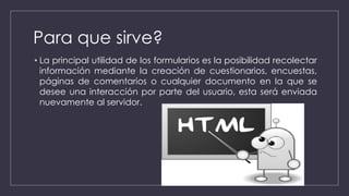 Para que sirve?
• La principal utilidad de los formularios es la posibilidad recolectar
información mediante la creación de cuestionarios, encuestas,
páginas de comentarios o cualquier documento en la que se
desee una interacción por parte del usuario, esta será enviada
nuevamente al servidor.
 