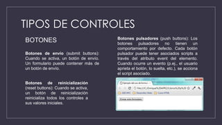 TIPOS DE CONTROLES
Botones de envío (submit buttons):
Cuando se activa, un botón de envío.
Un formulario puede contener más de
un botón de envío.
Botones de reinicialización
(reset buttons): Cuando se activa,
un botón de reinicialización
reinicializa todos los controles a
sus valores iniciales.
Botones pulsadores (push buttons): Los
botones pulsadores no tienen un
comportamiento por defecto. Cada botón
pulsador puede tener asociados scripts a
través del atributo event del elemento.
Cuando ocurre un evento (p.ej., el usuario
aprieta el botón, lo suelta, etc.), se acciona
el script asociado.
BOTONES
 