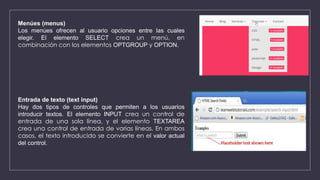 Menúes (menus)
Los menúes ofrecen al usuario opciones entre las cuales
elegir. El elemento SELECT crea un menú, en
combinación con los elementos OPTGROUP y OPTION.
Entrada de texto (text input)
Hay dos tipos de controles que permiten a los usuarios
introducir textos. El elemento INPUT crea un control de
entrada de una sola línea, y el elemento TEXTAREA
crea una control de entrada de varias líneas. En ambos
casos, el texto introducido se convierte en el valor actual
del control.
 