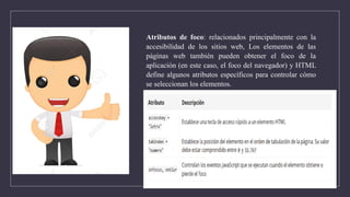 Atributos de foco: relacionados principalmente con la
accesibilidad de los sitios web, Los elementos de las
páginas web también pueden obtener el foco de la
aplicación (en este caso, el foco del navegador) y HTML
define algunos atributos específicos para controlar cómo
se seleccionan los elementos.
 