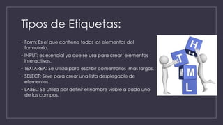 Tipos de Etiquetas:
• Form: Es el que contiene todos los elementos del
formulario.
• INPUT: es esencial ya que se usa para crear elementos
interactivos.
• TEXTAREA: Se utiliza para escribir comentarios mas largos.
• SELECT: Sirve para crear una lista desplegable de
elementos .
• LABEL: Se utiliza par definir el nombre visible a cada uno
de los campos.
 