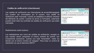 Casillas de verificación (checkboxes)
Las casillas de verificación son interruptores de encendido/apagado
que pueden ser conmutados por el usuario. Una casilla de
verificación está "marcada" cuando se establece el atributo checked
del elemento de control. Cuando se envía un formulario, solamente
pueden tener éxito los controles de casillas de verificación que estén
marcadas.
Radiobotones (radio buttons)
Los radiobotones son como las casillas de verificación, excepto en
que cuando varios comparten el mismo nombre de control, son
mutuamente exclusivos: cuando uno está "encendido", todos los
demás con el mismo nombre se "apagan". Para crear un control de
radiobotón se usa el elemento INPUT.
 