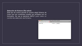 Selección de ficheros (file select)
Este tipo de control permite al usuario elegir ficheros de
modo que sus contenidos puedan ser enviados con un
formulario. Se usa el elemento INPUT para crear un
control de selección de ficheros.
 