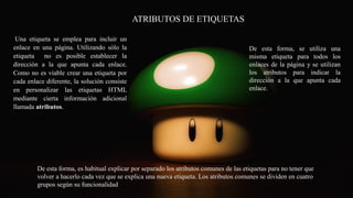C
ATRIBUTOS DE ETIQUETAS
Una etiqueta se emplea para incluir un
enlace en una página. Utilizando sólo la
etiqueta no es posible establecer la
dirección a la que apunta cada enlace.
Como no es viable crear una etiqueta por
cada enlace diferente, la solución consiste
en personalizar las etiquetas HTML
mediante cierta información adicional
llamada atributos.
De esta forma, se utiliza una
misma etiqueta para todos los
enlaces de la página y se utilizan
los atributos para indicar la
dirección a la que apunta cada
enlace.
De esta forma, es habitual explicar por separado los atributos comunes de las etiquetas para no tener que
volver a hacerlo cada vez que se explica una nueva etiqueta. Los atributos comunes se dividen en cuatro
grupos según su funcionalidad
 