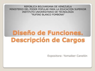 REPÚBLICA BOLIVARIANA DE VENEZUELA
MINISTERIO DEL PODER POPULAR PARA LA EDUCACIÓN SUPERIOR
         INSTITUTO UNIVERSITARIO DE TECNOLOGÍA
                “RUFINO BLANCO FOMBONA”




Diseño de Funciones.
Descripción de Cargos

                           Expositora: Yomaiber Canelón
 