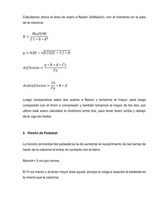 Calculamos ahora el área de acero a flexión (Asflexión), con el momento en la pata
de la columna.

Luego comparamos estos dos aceros a flexion y tomamos el mayor, para luego
compararlo con el Amín a compresión y también tomamos el mayor de los dos, por
ultimo este acero calculado lo dividimos entre dos, para tener acero arriba y debajo
de la viga de riostra.

2. Diseño de Pedestal.

La función primordial del pedestal es la de aumentar el recubrimiento de las barras de
hacer de la columna al entrar en contacto con la tierra.

Recmin= 5 cm por norma.
El f’c es menor y al tener mayor área ayuda, porque la carga a soportar el pedestal es
la misma que la columna.

 