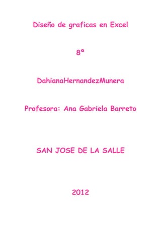 Diseño de graficas en Excel


              8ª


   DahianaHernandezMunera


Profesora: Ana Gabriela Barreto




   SAN JOSE DE LA SALLE




             2012
 