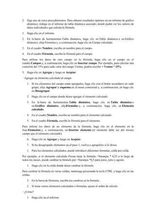 2. Siga uno de estos procedimientos. Para obtener resultados óptimos en un informe de gráfico
dinámico, trabaje en el informe de tabla dinámica asociado, donde podrá ver los valores de
datos individuales que calcula la fórmula.
1. Haga clic en el informe.
2. En la barra de herramientas Tabla dinámica, haga clic en Tabla dinámica o en Gráfico
dinámico, elija Fórmulas y, a continuación, haga clic en Campo calculado.
3. En el cuadro Nombre, escriba un nombre para el campo.
4. En el cuadro Fórmula, escriba la fórmula para el campo.
Para utilizar los datos de otro campo en la fórmula, haga clic en el campo en el
cuadro Campos y, a continuación, haga clic en Insertar campo. Por ejemplo, para calcular una
comisión del 15% para cada valor del campo Ventas, podría escribir = Ventas * 15%.
5. Haga clic en Agregar y luego en Aceptar.
Agregar un elemento calculado al campo
1. Si los elementos del campo están agrupados, haga clic con el botón secundario en cada
grupo, elija Agrupar y esquema en el menú contextual y, a continuación, en haga clic
en Desagrupar.
2. Haga clic en el campo donde desee agregar el elemento calculado.
3. En la barra de herramientas Tabla dinámica, haga clic en Tabla dinámica o
en Gráfico dinámico, elijaFórmulas y, a continuación, haga clic en Elemento
calculado.
4. En el cuadro Nombre, escriba un nombre para el elemento calculado.
5. En el cuadro Fórmula, escriba la fórmula para el elemento.
Para utilizar los datos de un elemento de la fórmula, haga clic en el elemento en la
lista Elementos y, a continuación, en Insertar elemento (el elemento debe ser del mismo
campo que el elemento calculado).
6. Haga clic en Agregar y luego en Aceptar.
7. Si ha desagrupado elementos en el paso 1, vuelva a agruparlos si lo desea.
1. Para los elementos calculados, puede introducir diferentes fórmulas, celda por celda.
Por ejemplo, si el elemento calculado Fresas tiene la fórmula =Naranjas * 0,25 a lo largo de
todos los meses, puede cambiar la fórmula por =Naranjas *0,5 para junio, julio y agosto.
1. Haga clic en la celda donde desee cambiar la fórmula.
Para cambiar la fórmula en varias celdas, mantenga presionada la tecla CTRL y haga clic en las
celdas.
2. En la barra de fórmulas, escriba los cambios en la fórmula.
2. Si tiene varios elementos calculados o fórmulas, ajuste el orden de cálculo.
¿Cómo?
1. Haga clic en el informe.
 