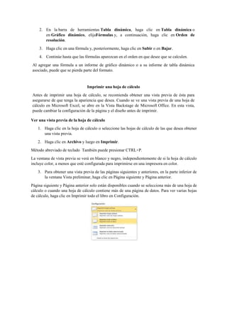 2. En la barra de herramientas Tabla dinámica, haga clic en Tabla dinámica o
en Gráfico dinámico, elijaFórmulas y, a continuación, haga clic en Orden de
resolución.
3. Haga clic en una fórmula y, posteriormente, haga clic en Subir o en Bajar.
4. Continúe hasta que las fórmulas aparezcan en el orden en que desee que se calculen.
Al agregar una fórmula a un informe de gráfico dinámico o a su informe de tabla dinámica
asociado, puede que se pierda parte del formato.
Imprimir una hoja de cálculo
Antes de imprimir una hoja de cálculo, se recomienda obtener una vista previa de ésta para
asegurarse de que tenga la apariencia que desea. Cuando se ve una vista previa de una hoja de
cálculo en Microsoft Excel, se abre en la Vista Backstage de Microsoft Office. En esta vista,
puede cambiar la configuración de la página y el diseño antes de imprimir.
Ver una vista previa de la hoja de cálculo
1. Haga clic en la hoja de cálculo o seleccione las hojas de cálculo de las que desea obtener
una vista previa.
2. Haga clic en Archivo y luego en Imprimir.
Método abreviado de teclado También puede presionar CTRL+P.
La ventana de vista previa se verá en blanco y negro, independientemente de si la hoja de cálculo
incluye color, a menos que esté configurada para imprimirse en una impresora en color.
3. Para obtener una vista previa de las páginas siguientes y anteriores, en la parte inferior de
la ventana Vista preliminar, haga clic en Página siguiente y Página anterior.
Página siguiente y Página anterior solo están disponibles cuando se selecciona más de una hoja de
cálculo o cuando una hoja de cálculo contiene más de una página de datos. Para ver varias hojas
de cálculo, haga clic en Imprimir todo el libro en Configuración.
 