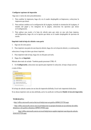 Configurar opciones de impresión
Siga uno o varios de estos procedimientos:
1. Para cambiar la impresora, haga clic en el cuadro desplegable en Impresora y seleccione la
impresora que desee.
2. Para realizar cambios en la configuración de la página, incluida la orientación de la página, el
tamaño del papel y los márgenes de la página, seleccione las opciones que desee
en Configuración.
3. Para aplicar una escala a la hoja de cálculo para que entre en una sola hoja impresa,
enConfiguración, haga clic en la opción que desee en el cuadro desplegable de opciones de
escala.
Imprimir toda la hoja de cálculo o una parte
1. Siga uno de estos pasos:
2. Para imprimir una parte de una hoja de cálculo, haga clic en la hoja de cálculo y a continuación,
seleccione el rango de datos que desee imprimir.
3. Para imprimir toda la hoja, haga clic en ella para activarla.
4. Haga clic en Imprimir.
Método abreviado de teclado También puede presionar CTRL+P.
3. En Configuración, seleccione una opción para imprimir la selección, la hoja u hojas activas
o todo el libro.
Si la hoja de cálculo cuenta con un área de impresión definida, Excel solo imprimirá dicha área.
Si no desea imprimir solo un área definida, active la casilla de verificación Omitir el área de impresión.
WEBGRAFIA:
- http://office.microsoft.com/es-hn/excel-help/crear-un-grafico-HP001233728.aspx
- http://office.microsoft.com/es-mx/excel-help/crear-su-propia-formula-en-un-informe-de-tabla-
dinamica-o-de-grafico-dinamico-HP005199482.aspx
- http://office.microsoft.com/es-es/excel-help/inicio-rapido-imprimir-una-hoja-de-calculo-
HA010357524.aspx
 