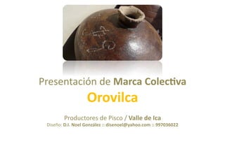 Presentación	
  de	
  Marca	
  Colec*va	
  
                            Orovilca	
  
             Productores	
  de	
  Pisco	
  /	
  Valle	
  de	
  Ica	
  
  Diseño:	
  D.I.	
  Noel	
  González	
  ::	
  disenoel@yahoo.com	
  ::	
  997036022	
  
 