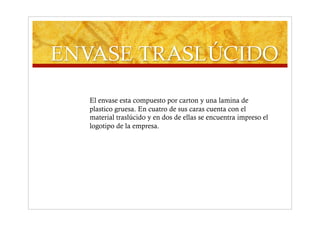 El envase esta compuesto por carton y una lamina de
plastico gruesa. En cuatro de sus caras cuenta con el
material traslúcido y en dos de ellas se encuentra impreso el
logotipo de la empresa.
 