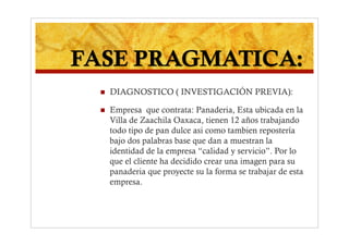    DIAGNOSTICO ( INVESTIGACIÓN PREVIA):

    Empresa que contrata: Panaderia, Esta ubicada en la
     Villa de Zaachila Oaxaca, tienen 12 años trabajando
     todo tipo de pan dulce asi como tambien repostería
     bajo dos palabras base que dan a muestran la
     identidad de la empresa “calidad y servicio”. Por lo
     que el cliente ha decidido crear una imagen para su
     panaderia que proyecte su la forma se trabajar de esta
     empresa.
 