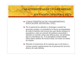     CARACTERISTICAS DE USUARIOS(EDAD,
     EDUCACIÓN, ESTATURA, ETC):
    Por lo general los sábados y domingos cuando las
     personas acuden a la panadería lo hacen acompañados
     de toda la familia esto ocurre por que desde siempre la
     panadería a sido un articulo de primera necesidad y
     además se concibe como una delicia para las personas
     que lo consideran así. A la panadería asisten desde
     niños hasta adultos de tercera edad, no existe un limite
     de edades.
    Durante el transcurso de la semana que es de lunes a
     viernes asisten regularmente las el personal de servicio
     dentro de cada familia.
 