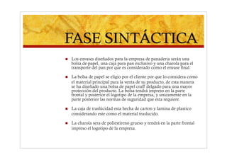     Los envases diseñados para la empresa de panaderia serán una
     bolsa de papel, una caja para pan exclusivo y una charola para el
     transporte del pan por que es considerado como el envase final.

    La bolsa de papel se eligio por el cliente por que lo considera como
     el material principal para la venta de su producto, de esta manera
     se ha diseñado una bolsa de papel craff delgado para una mayor
     protección del producto. La bolsa tendrá impreso en la parte
     frontal y posterior el logotipo de la empresa, y unicamente en la
     parte posterior las normas de suguridad que esta requiere.

    La caja de traslúcidad esta hecha de carton y lamina de plastico
     considerando este como el material traslucido.

    La charola sera de poliestireno grueso y tendrá en la parte frontal
     impreso el logotipo de la empresa.
 