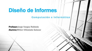 Diseño de Informes
Profesor:Jorge Vargas Robledo
Alumno:Milton Villoslada Salazar
 